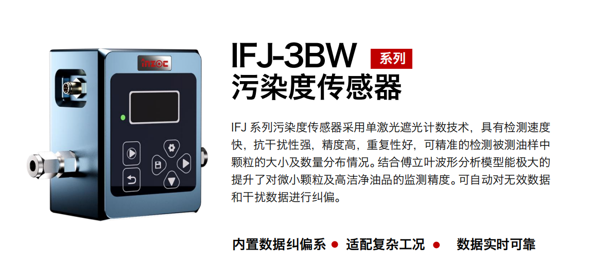 IFJ-3BW系列油液污染度傳感器采用單激光遮光計(jì)數(shù)技術(shù)，具有檢測速度快，抗干擾性強(qiáng)，精度高，重復(fù)性好，可精準(zhǔn)的檢測被測油樣中顆粒的大小及數(shù)量分布情況。結(jié)合傅立葉波形分析模型能極大的提升了對微小顆粒及高潔凈油品的監(jiān)測精度。可自動對無效數(shù)據(jù)和干擾數(shù)據(jù)進(jìn)行糾偏。 行業(yè)：鋼鐵冶金/石油化工/能源/電力/水泥建材/大型機(jī)械/OEM 集成等 油品：潤滑油/齒輪油/液壓油/透平油/柴機(jī)油等