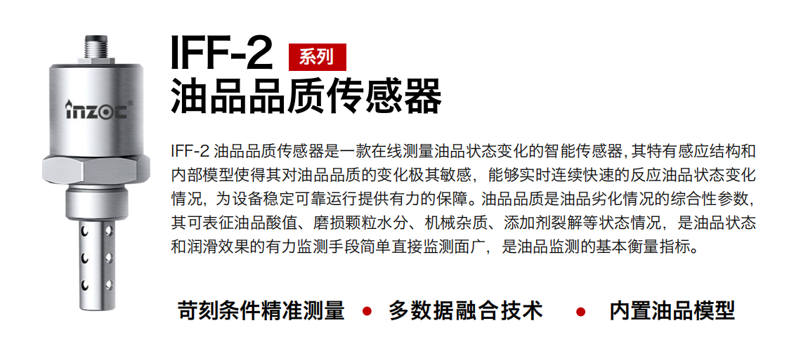 IFF-2油品品質(zhì)傳感器是一款在線測量油品狀態(tài)變化的智能傳感器，其特有感應(yīng)結(jié)構(gòu)和內(nèi)部模型使得其對油品品質(zhì)的變化極其敏感，能夠?qū)崟r連續(xù)快速的反應(yīng)油品狀態(tài)變化情況，為設(shè)備穩(wěn)定可靠運行提供有力的保障。油品品質(zhì)是油品劣化情況的綜合性參數(shù)，其可表征油品酸值、磨損顆粒水分、機(jī)械雜質(zhì)、添加劑裂解等狀態(tài)情況，是油品狀態(tài)和潤滑效果的有力監(jiān)測手段簡單直接監(jiān)測面廣，是油品監(jiān)測的基本衡量指標(biāo)。 行業(yè)：鋼鐵冶金/石油化工/能源電力/水泥建材/大型機(jī)械/煤炭采礦/地下挖掘等 油品：潤滑油/齒輪油/液壓油/透平油/渦輪機(jī)油等
