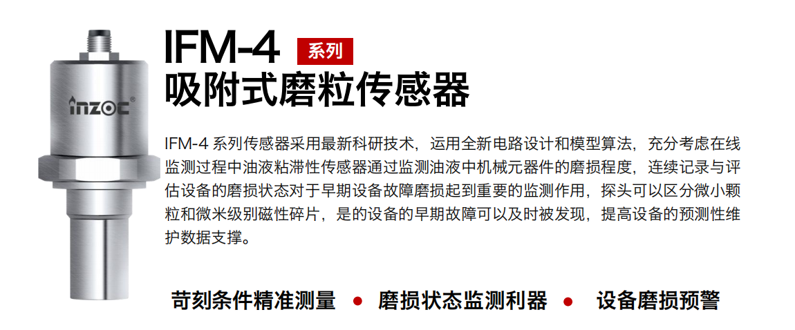 IFM-4系列油液吸附式磨粒傳感器采用最新科研技術(shù)，運(yùn)用全新電路設(shè)計(jì)和模型算法，充分考慮在線監(jiān)測(cè)過程中油液粘滯性傳感器通過監(jiān)測(cè)油液中機(jī)械元器件的磨損程度，連續(xù)記錄與評(píng)估設(shè)備的磨損狀態(tài)對(duì)于早期設(shè)備故障磨損起到重要的監(jiān)測(cè)作用，探頭可以區(qū)分微小顆粒和微米級(jí)別磁性碎片，是的設(shè)備的早期故障可以及時(shí)被發(fā)現(xiàn)，提高設(shè)備的預(yù)測(cè)性維護(hù)數(shù)據(jù)支撐。 行業(yè)：鋼鐵、石化、盾構(gòu)、電力、風(fēng)電、大型設(shè)備、OEM 集成等 油品：液壓油、透平油、柴機(jī)油、絕緣油、變壓器油等
