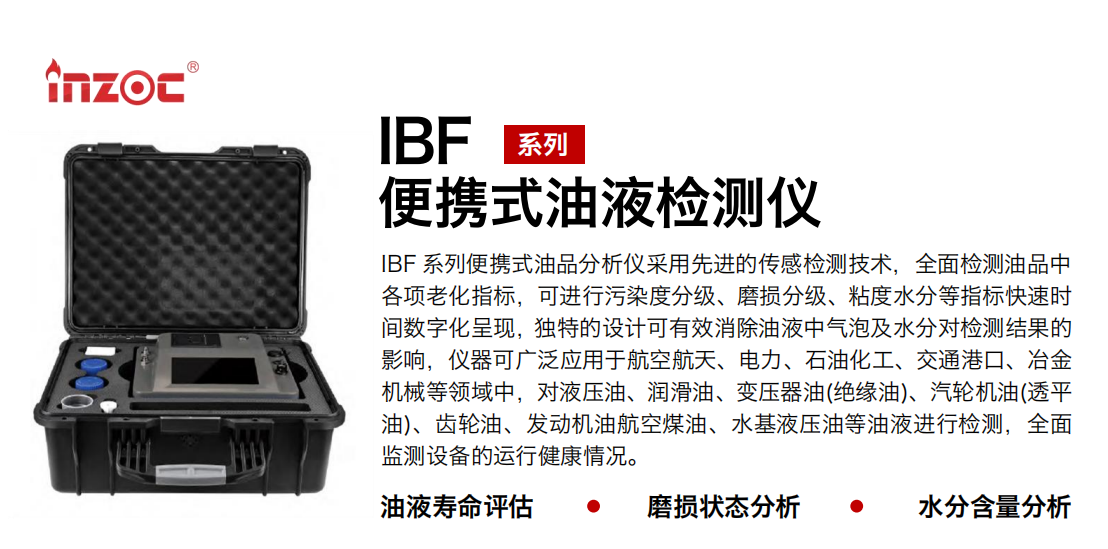 IBF 系列便攜式油品分析儀采用先進(jìn)的傳感檢測技術(shù)，全面檢測油品中各項老化指標(biāo)，可進(jìn)行污染度分級、磨損分級、粘度水分等指標(biāo)快速時間數(shù)字化呈現(xiàn)，獨特的設(shè)計可有效消除油液中氣泡及水分對檢測結(jié)果的影響，儀器可廣泛應(yīng)用于航空航天、電力、石油化工、交通港口、冶金機(jī)械等領(lǐng)域中，對液壓油、潤滑油、變壓器油(絕緣油)、汽輪機(jī)油(透平油)、齒輪油、發(fā)動機(jī)油航空煤油、水基液壓油等油液進(jìn)行檢測，全面監(jiān)測設(shè)備的運行健康情況。 行業(yè)：鋼鐵、石化、盾構(gòu)、電力、風(fēng)電、大型設(shè)備、實驗室 油品：液壓油、透平油、柴機(jī)油、齒輪油、變壓器油