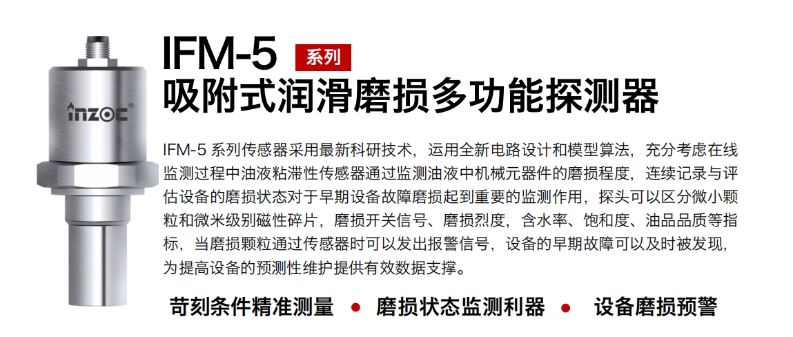 IFM-5吸附式潤滑磨損多功能探測器采用最新科研技術(shù)，運用全新電路設(shè)計和模型算法，充分考慮在線監(jiān)測過程中油液粘滯性傳感器通過監(jiān)測油液中機(jī)械元器件的磨損程度，連續(xù)記錄與評估設(shè)備的磨損狀態(tài)對于早期設(shè)備故障磨損起到重要的監(jiān)測作用，探頭可以區(qū)分微小顆粒和微米級別磁性碎片，磨損開關(guān)信號、磨損烈度，含水率、飽和度、油品品質(zhì)等指標(biāo)，當(dāng)磨損顆粒通過傳感器時可以發(fā)出報警信號，設(shè)備的早期故障可以及時被發(fā)現(xiàn)，為提高設(shè)備的預(yù)測性維護(hù)提供有效數(shù)據(jù)支撐。 行業(yè)：鋼鐵、石化、盾構(gòu)、電力、風(fēng)電、大型設(shè)備、OEM 集成等 油品：液壓油、透平油、柴機(jī)油、絕緣油、變壓器油等