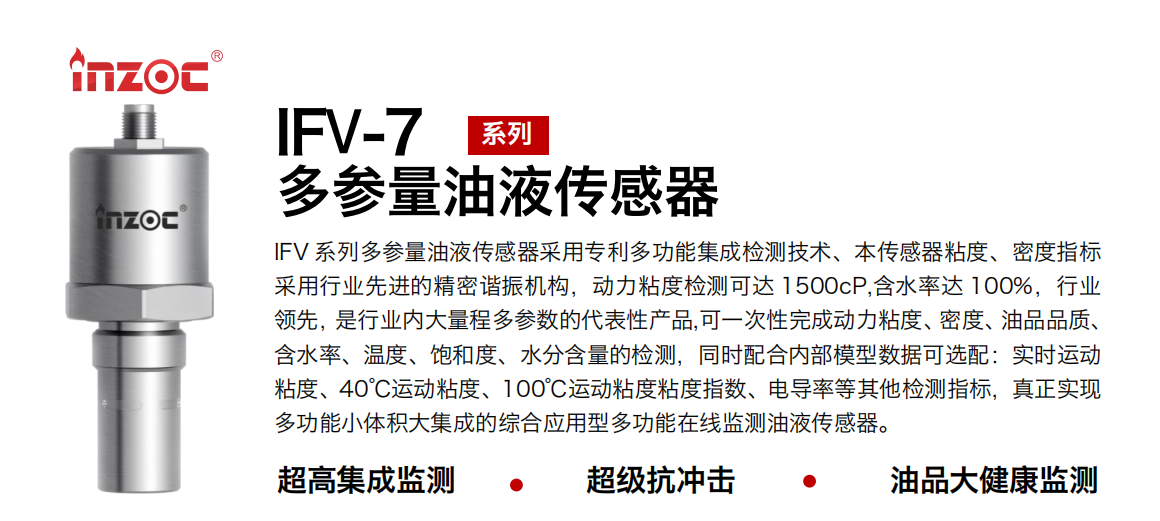 IFV 系列多參量油液傳感器采用專利多功能集成檢測技術、本傳感器粘度、密度指標采用行業先進的精密諧振機構，動力粘度檢測可達 1500cP,含水率達 100%，行業領先，是行業內大量程多參數的代表性產品,可一次性完成動力粘度、密度、油品品質、含水率、溫度、飽和度、水分含量的檢測，同時配合內部模型數據可選配：實時運動粘度、40℃運動粘度、100℃運動粘度粘度指數、電導率等其他檢測指標，真正實現多功能小體積大集成的綜合應用型多功能在線監測油液傳感器。 行業：鋼鐵冶金/石油化工/能源電力/水泥建材/大型機械/地下挖掘等 油品：齒輪油/液壓油/透平油/柴機油/絕緣油等