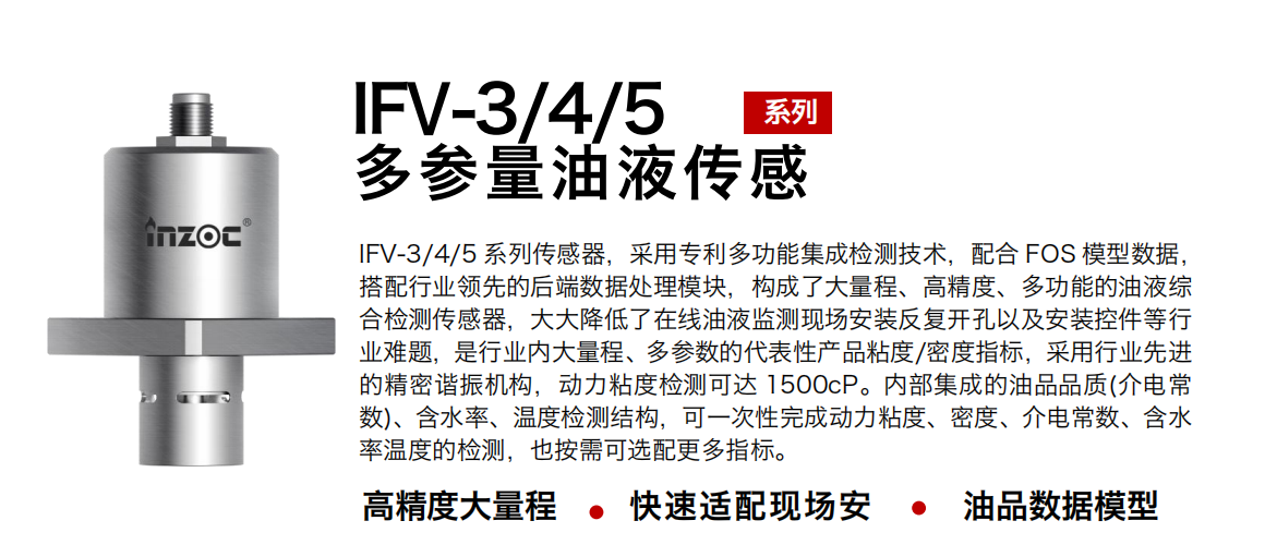 IFV-3/4/5多參量油液傳感器，采用專利多功能集成檢測(cè)技術(shù)，配合 FOS 模型數(shù)據(jù)，搭配行業(yè)領(lǐng)先的后端數(shù)據(jù)處理模塊，構(gòu)成了大量程、高精度、多功能的油液綜合檢測(cè)傳感器，大大降低了在線油液監(jiān)測(cè)現(xiàn)場(chǎng)安裝反復(fù)開孔以及安裝控件等行業(yè)難題，是行業(yè)內(nèi)大量程、多參數(shù)的代表性產(chǎn)品粘度/密度指標(biāo)，采用行業(yè)先進(jìn)的精密諧振機(jī)構(gòu)，動(dòng)力粘度檢測(cè)可達(dá) 1500cP。內(nèi)部集成的油品品質(zhì)(介電常數(shù))、含水率、溫度檢測(cè)結(jié)構(gòu)，可一次性完成動(dòng)力粘度、密度、介電常數(shù)、含水率溫度的檢測(cè)，也按需可選配更多指標(biāo)。
